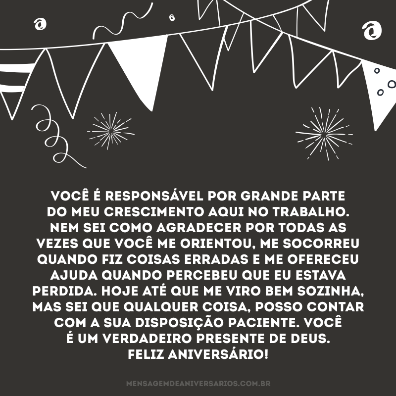 Você é responsável por grande parte do meu crescimento aqui no trabalho. Nem sei como agradecer por todas as vezes que você me orientou, me socorreu quando fiz coisas erradas e me ofereceu ajuda quando percebeu que eu estava perdida. Hoje até que me viro bem sozinha, mas sei que qualquer coisa, posso contar com a sua disposição paciente. Você é um verdadeiro presente de Deus. Feliz aniversário!