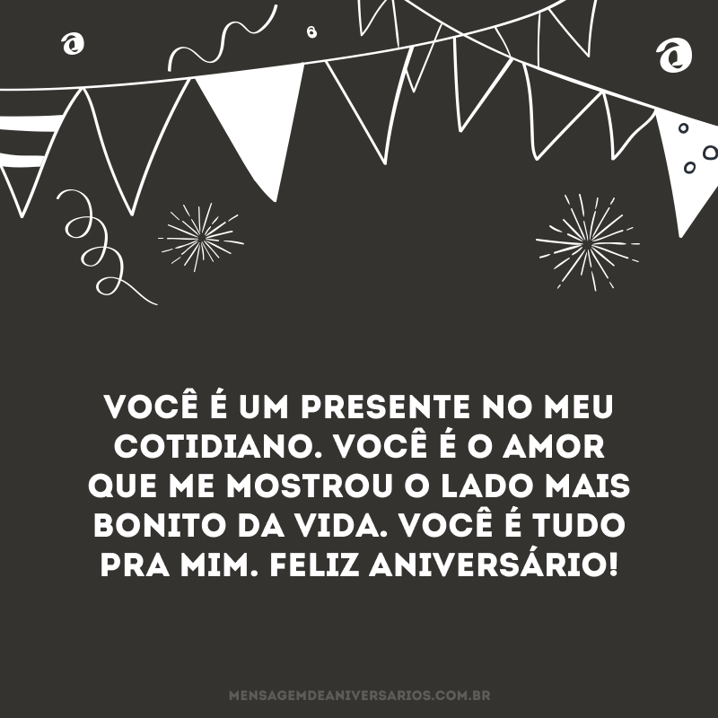 Todos os dias as coisas se repetem. Acordamos, vamos trabalhar, voltamos do trabalho, descansamos e recuperamos a coragem para enfrentar o dia seguinte. Todos os dias as coisas se repetem. Mas você, a cada dia, com uma mensagem, um beijo ou apenas um olhar profundo, você renova a minha fé no mundo. Você é um presente no meu cotidiano. Você é o amor que me mostrou o lado mais bonito da vida. Você é tudo pra mim. Feliz aniversário!