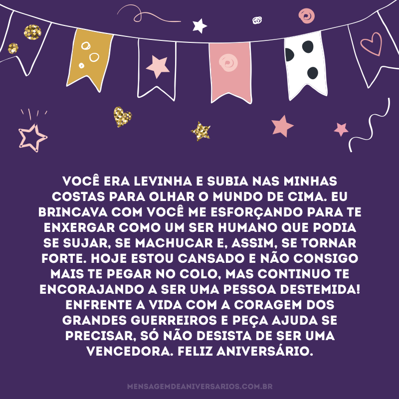 Você era levinha e subia nas minhas costas para olhar o mundo de cima. Eu brincava com você me esforçando para te enxergar como um ser humano que podia se sujar, se machucar e, assim, se tornar forte. Hoje estou cansado e não consigo mais te pegar no colo, mas continuo te encorajando a ser uma pessoa destemida! Enfrente a vida com a coragem dos grandes guerreiros e peça ajuda se precisar, só não desista de ser uma vencedora. Feliz aniversário.