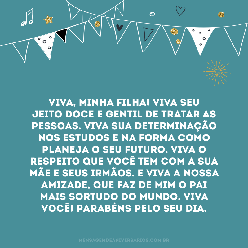 Viva, minha filha! Viva seu jeito doce e gentil de tratar as pessoas. Viva sua determinação nos estudos e na forma como planeja o seu futuro. Viva o respeito que você tem com a sua mãe e seus irmãos. E viva a nossa amizade, que faz de mim o pai mais sortudo do mundo. Viva você! Parabéns pelo seu dia.