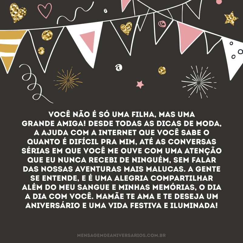 Você não é só uma filha, mas uma grande amiga! Desde todas as dicas de moda, a ajuda com a internet que você sabe o quanto é difícil pra mim, até as conversas sérias em que você me ouve com uma atenção que eu nunca recebi de ninguém, sem falar das nossas aventuras mais malucas. A gente se entende, e é uma alegria compartilhar além do meu sangue e minhas memórias, o dia a dia com você. Mamãe te ama e te deseja um aniversário e uma vida festiva e iluminada!