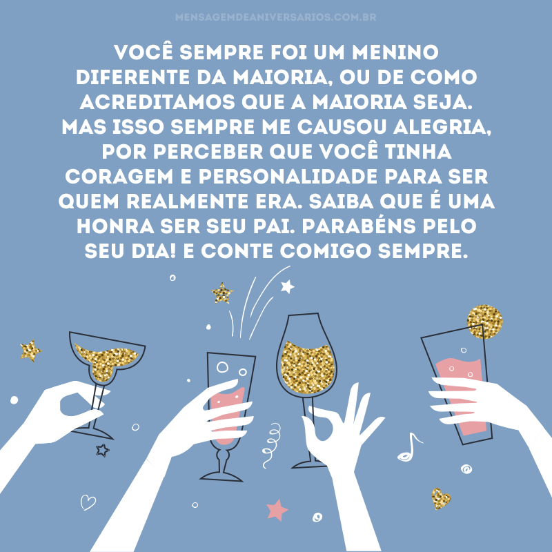 Você sempre foi um menino diferente da maioria, ou de como acreditamos que a maioria seja. Mas isso sempre me causou alegria, por perceber que você tinha coragem e personalidade para ser quem realmente era. Saiba que é uma honra ser seu pai. Parabéns pelo seu dia! E conte comigo sempre.