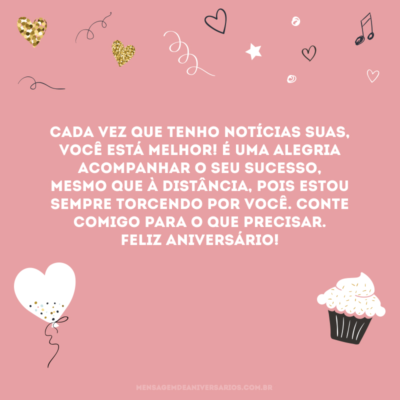 Cada vez que tenho notícias suas, você está melhor! É uma alegria acompanhar o seu sucesso, mesmo que à distância, pois estou sempre torcendo por você. Conte comigo para o que precisar. Feliz aniversário!