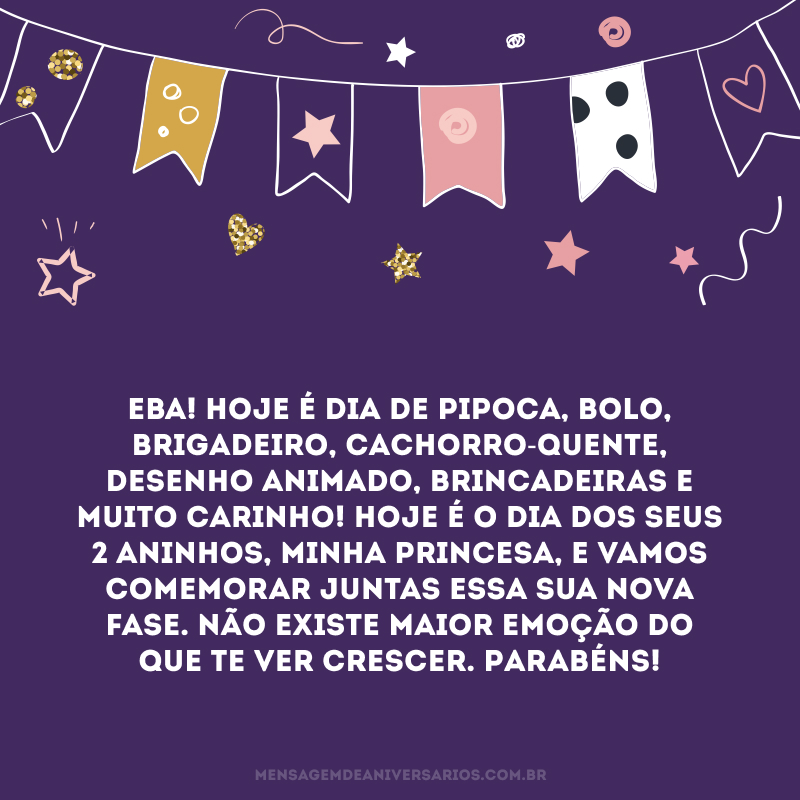 Eba! Hoje é dia de pipoca, bolo, brigadeiro, cachorro-quente, desenho animado, brincadeiras e muito carinho! Hoje é o dia dos seus 2 aninhos, minha princesa, e vamos comemorar juntas essa sua nova fase. Não existe maior emoção do que te ver crescer. Parabéns!