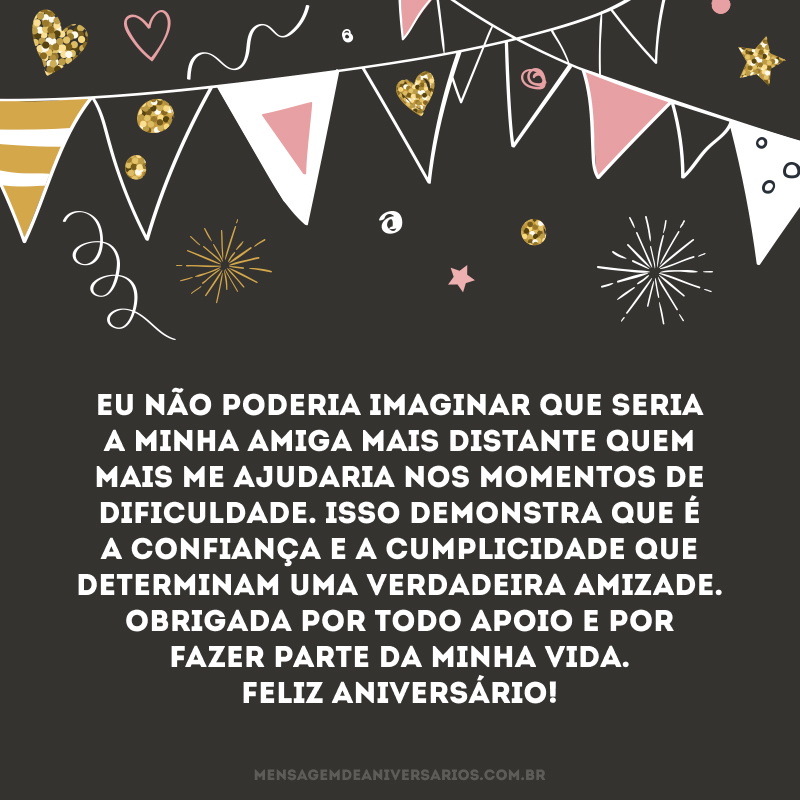 Eu não poderia imaginar que seria a minha amiga mais distante quem mais me ajudaria nos momentos de dificuldade. Isso demonstra que é a confiança e a cumplicidade que determinam uma verdadeira amizade. Obrigada por todo apoio e por fazer parte da minha vida. Feliz aniversário!