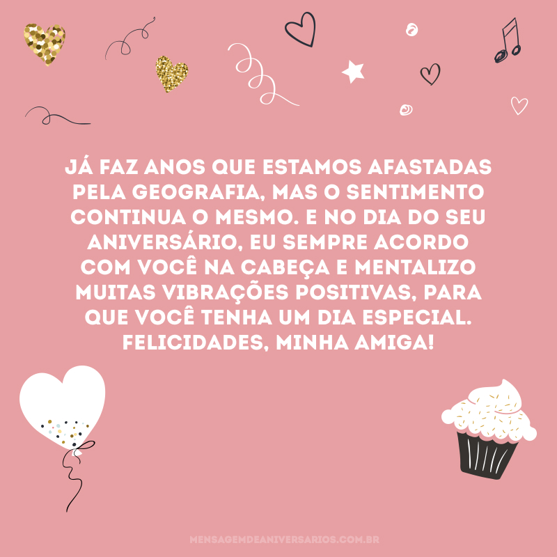 Já faz anos que estamos afastadas pela geografia, mas o sentimento continua o mesmo. E no dia do seu aniversário, eu sempre acordo com você na cabeça e mentalizo muitas vibrações positivas, para que você tenha um dia especial. Felicidades, minha amiga! 