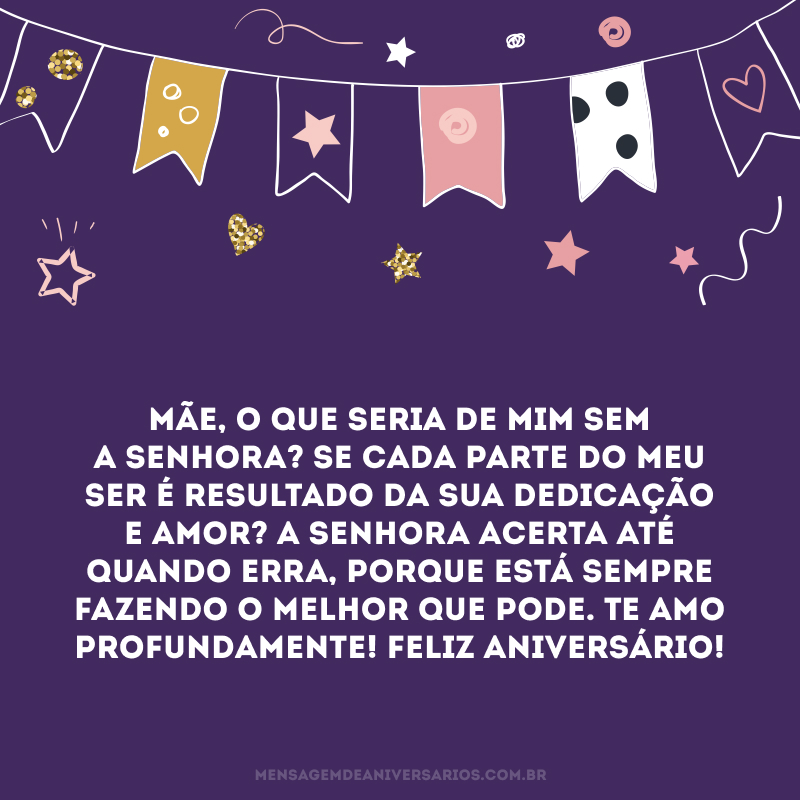 Mãe, o que seria de mim sem a senhora? Se cada parte do meu ser é resultado da sua dedicação e amor? A senhora acerta até quando erra, porque está sempre fazendo o melhor que pode. Te amo profundamente! Feliz aniversário! 