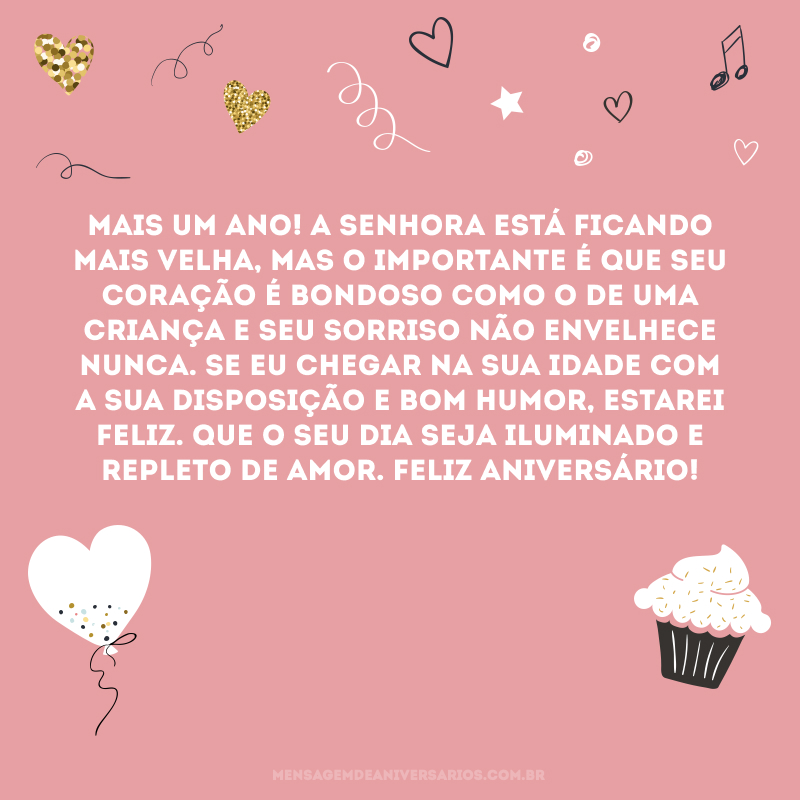 Mais um ano! A senhora está ficando mais velha, mas o importante é que seu coração é bondoso como o de uma criança e seu sorriso não envelhece nunca. Se eu chegar na sua idade com a sua disposição e bom humor, estarei feliz. Que o seu dia seja iluminado e repleto de amor. Feliz aniversário!