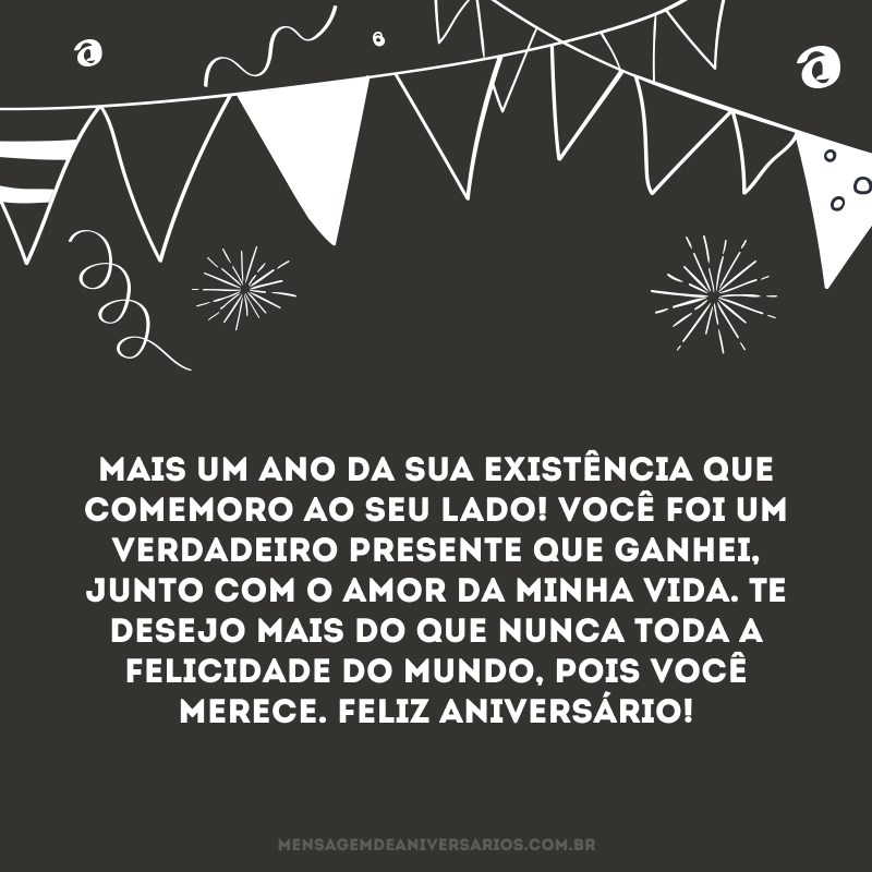 Mais um ano da sua existência que comemoro ao seu lado! Você foi um verdadeiro presente que ganhei, junto com o amor da minha vida. Te desejo mais do que nunca toda a felicidade do mundo, pois você merece. Feliz aniversário!