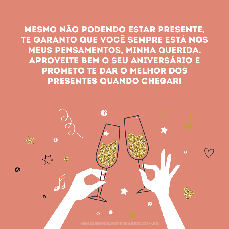 Mesmo não podendo estar presente, te garanto que você sempre está nos meus pensamentos, minha querida. Aproveite bem o seu aniversário e prometo te dar o melhor dos presentes quando chegar! 