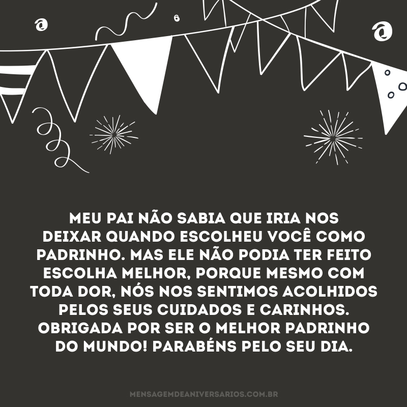Meu pai não sabia que iria nos deixar quando escolheu você como padrinho. Mas ele não podia ter feito escolha melhor, porque mesmo com toda dor, nós nos sentimos acolhidos pelos seus cuidados e carinhos. Obrigada por ser o melhor padrinho do mundo! Parabéns pelo seu dia.