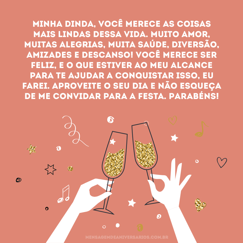 Minha dinda, você merece as coisas mais lindas dessa vida. Muito amor, muitas alegrias, muita saúde, diversão, amizades e descanso! Você merece ser feliz, e o que estiver ao meu alcance para te ajudar a conquistar isso, eu farei. Aproveite o seu dia e não esqueça de me convidar para a festa. Parabéns!