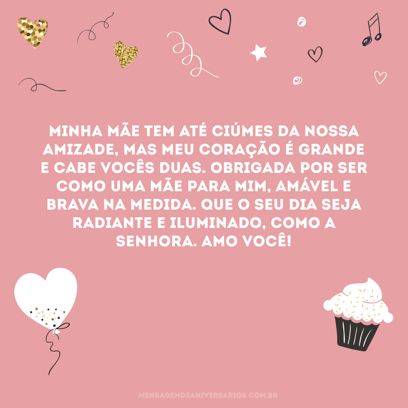 Minha mãe tem até ciúmes da nossa amizade, mas meu coração é grande e cabe vocês duas. Obrigada por ser como uma mãe para mim, amável e brava na medida. Que o seu dia seja radiante e iluminado, como a senhora. Amo você!