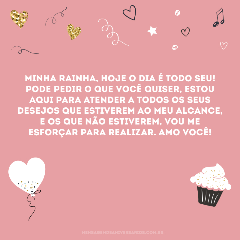 Minha rainha, hoje o dia é todo seu! Pode pedir o que você quiser, estou aqui para atender a todos os seus desejos que estiverem ao meu alcance, e os que não estiverem, vou me esforçar para realizar. Amo você!