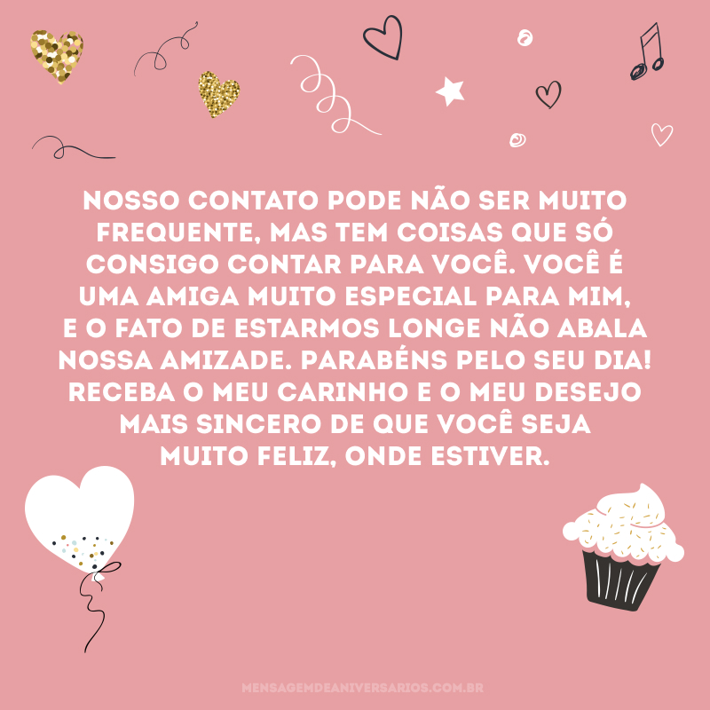 Nosso contato pode não ser muito frequente, mas tem coisas que só consigo contar para você. Você é uma amiga muito especial para mim, e o fato de estarmos longe não abala nossa amizade. Parabéns pelo seu dia! Receba o meu carinho e o meu desejo mais sincero de que você seja muito feliz, onde estiver.