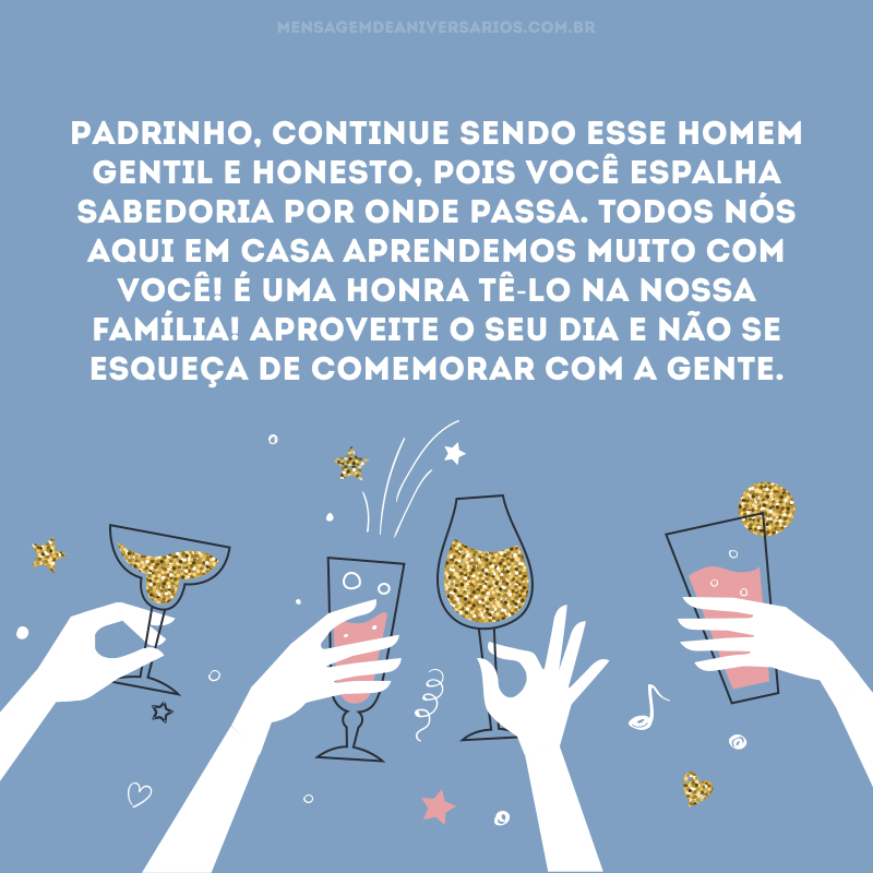 Padrinho, continue sendo esse homem gentil e honesto, pois você espalha sabedoria por onde passa. Todos nós aqui em casa aprendemos muito com você! É uma honra tê-lo na nossa família! Aproveite o seu dia e não se esqueça de comemorar com a gente.