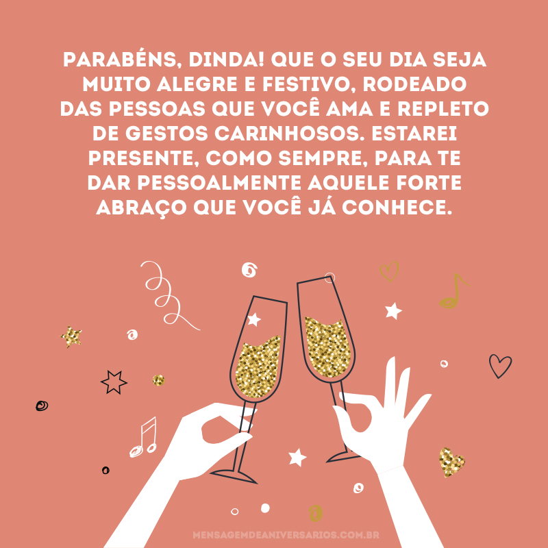 Parabéns, dinda! Que o seu dia seja muito alegre e festivo, rodeado das pessoas que você ama e repleto de gestos carinhosos. Estarei presente, como sempre, para te dar pessoalmente aquele forte abraço que você já conhece.