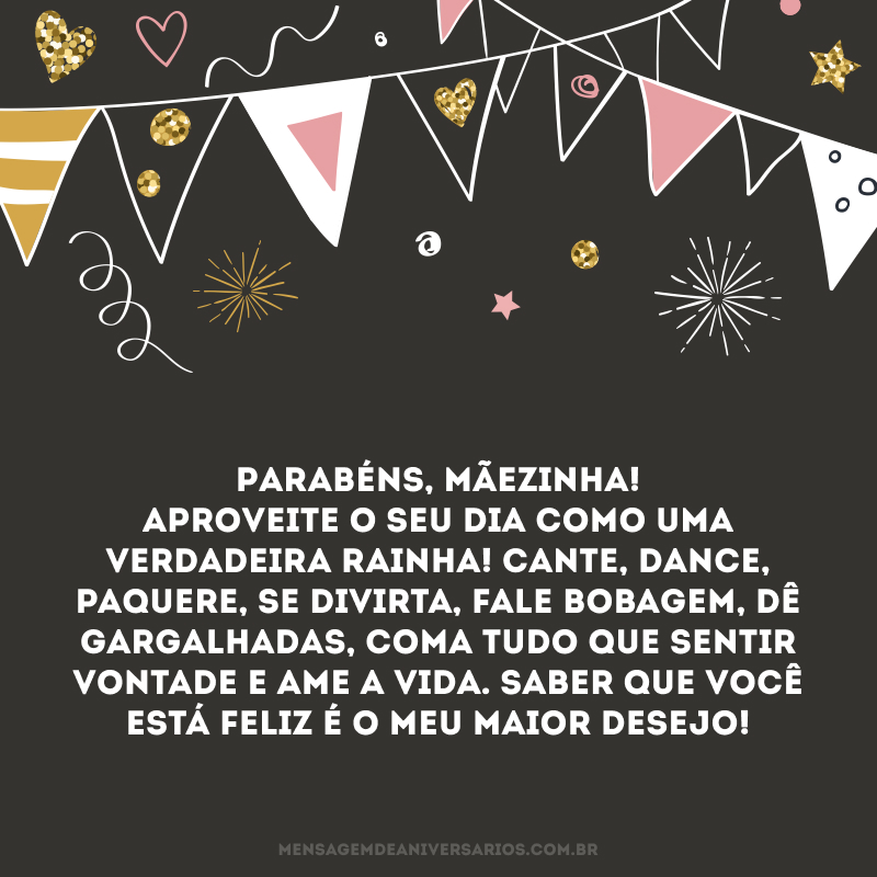 Parabéns, mãezinha! Aproveite o seu dia como uma verdadeira rainha! Cante, dance, paquere, se divirta, fale bobagem, dê gargalhadas, coma tudo que sentir vontade e ame a vida. Saber que você está feliz é o meu maior desejo!