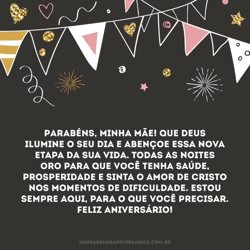 Parabéns, minha mãe! Que Deus ilumine o seu dia e abençoe essa nova etapa da sua vida. Todas as noites oro para que você tenha saúde, prosperidade e sinta o amor de Cristo nos momentos de dificuldade. Estou sempre aqui, para o que você precisar. Feliz aniversário!