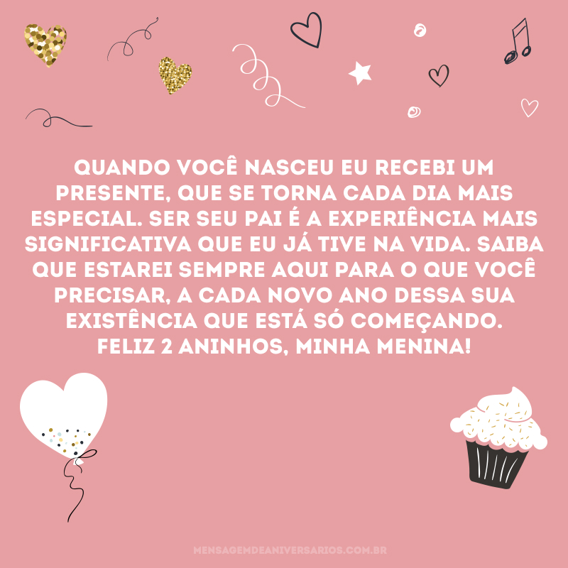 Quando você nasceu eu recebi um presente, que se torna cada dia mais especial. Ser seu pai é a experiência mais significativa que eu já tive na vida. Saiba que estarei sempre aqui para o que você precisar, a cada novo ano dessa sua existência que está só começando. Feliz 2 aninhos, minha menina!