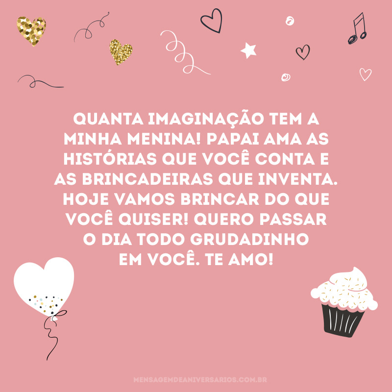 Quanta imaginação tem a minha menina! Papai ama as histórias que você conta e as brincadeiras que inventa. Hoje vamos brincar do que você quiser! Quero passar o dia todo grudadinho em você. Te amo!