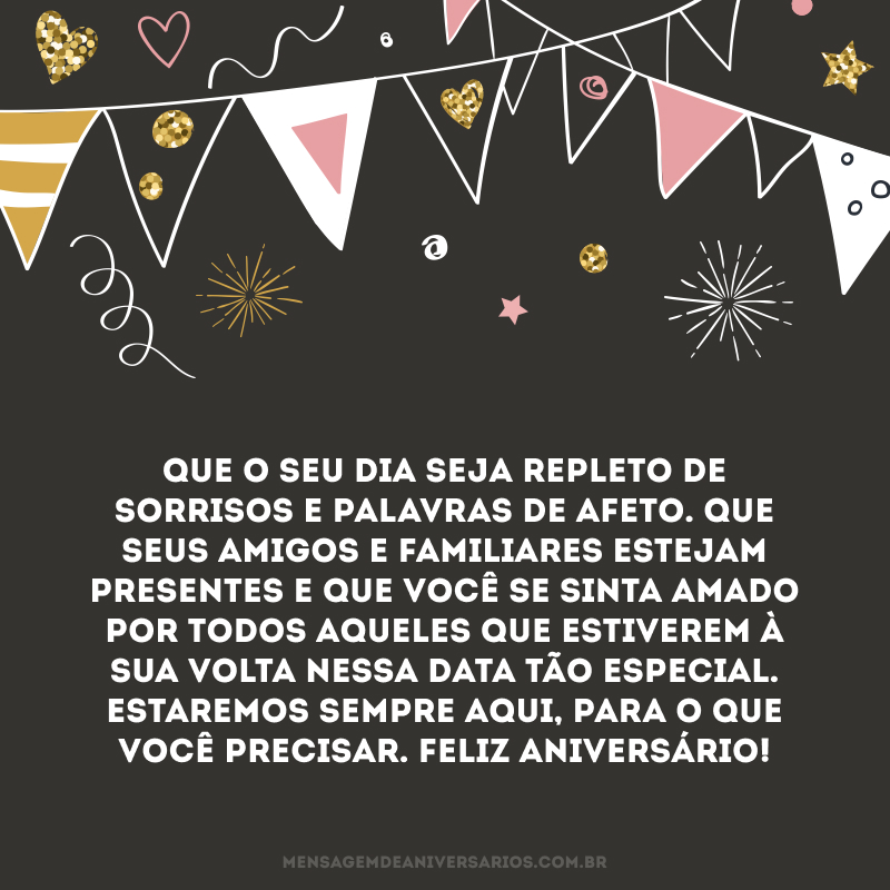 Que o seu dia seja repleto de sorrisos e palavras de afeto. Que seus amigos e familiares estejam presentes e que você se sinta amado por todos aqueles que estiverem à sua volta nessa data tão especial. Estaremos sempre aqui, para o que você precisar. Feliz aniversário!