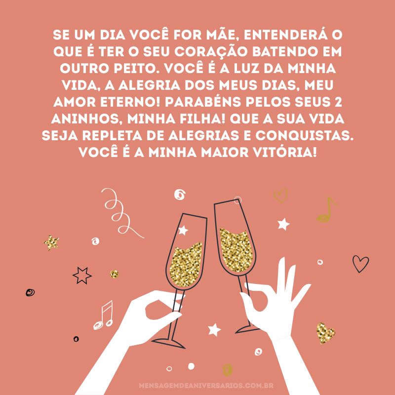 Se um dia você for mãe, entenderá o que é ter o seu coração batendo em outro peito. Você é a luz da minha vida, a alegria dos meus dias, meu amor eterno! Parabéns pelos seus 2 aninhos, minha filha! Que a sua vida seja repleta de alegrias e conquistas. Você é a minha maior vitória!