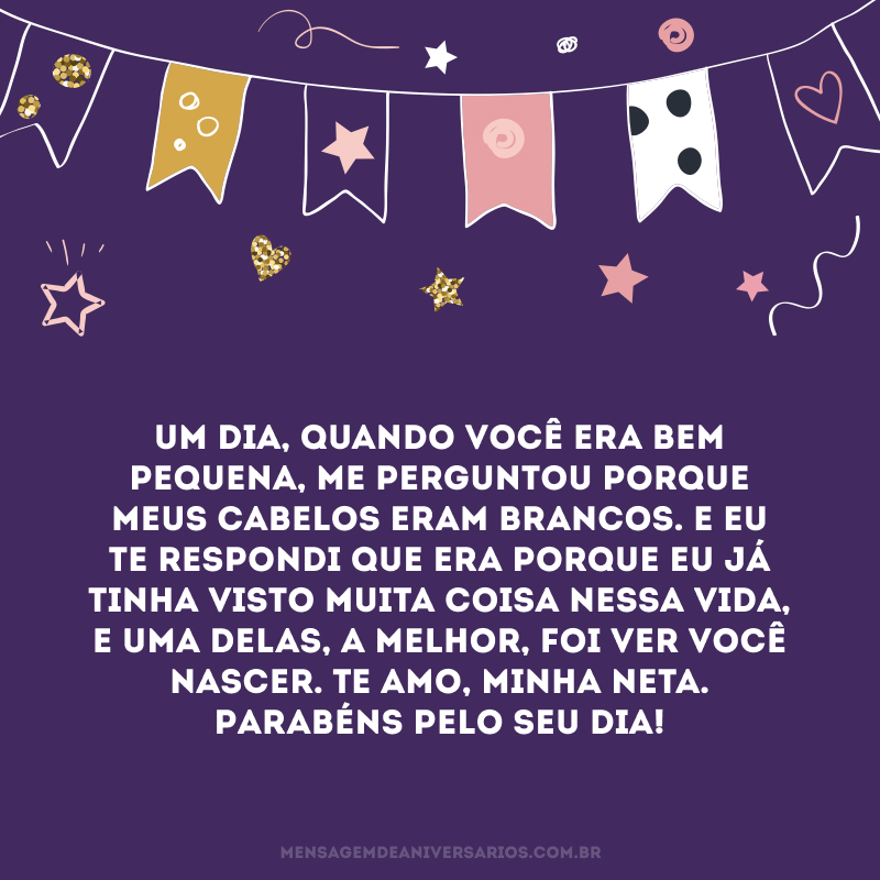Um dia, quando você era bem pequena, me perguntou porque meus cabelos eram brancos. E eu te respondi que era porque eu já tinha visto muita coisa nessa vida, e uma delas, a melhor, foi ver você nascer. Te amo, minha neta. Parabéns pelo seu dia!