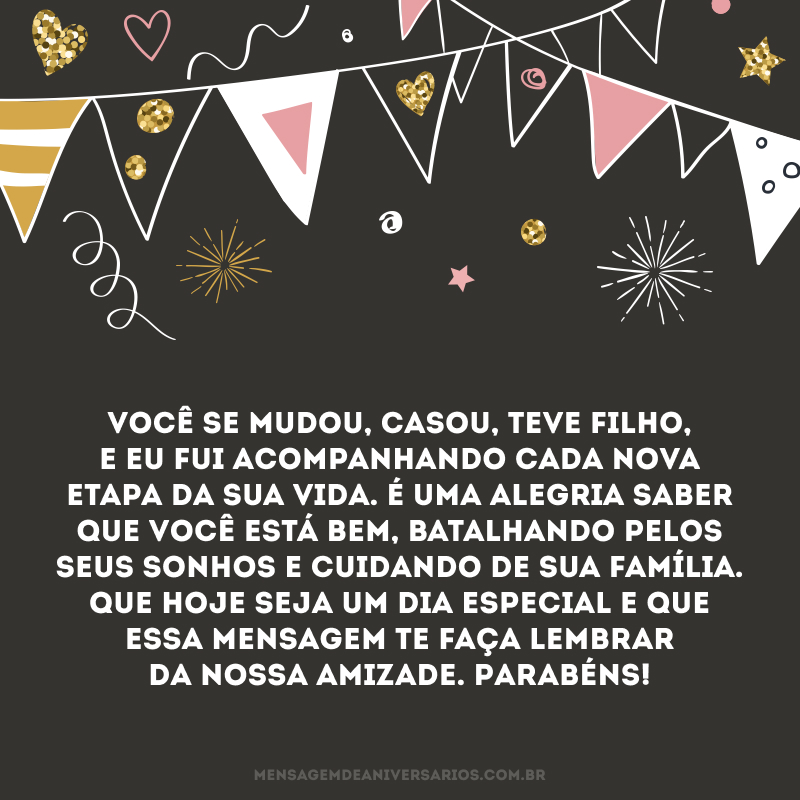 Você se mudou, casou, teve filho, e eu fui acompanhando cada nova etapa da sua vida. É uma alegria saber que você está bem, batalhando pelos seus sonhos e cuidando de sua família. Que hoje seja um dia especial e que essa mensagem te faça lembrar da nossa amizade. Parabéns!