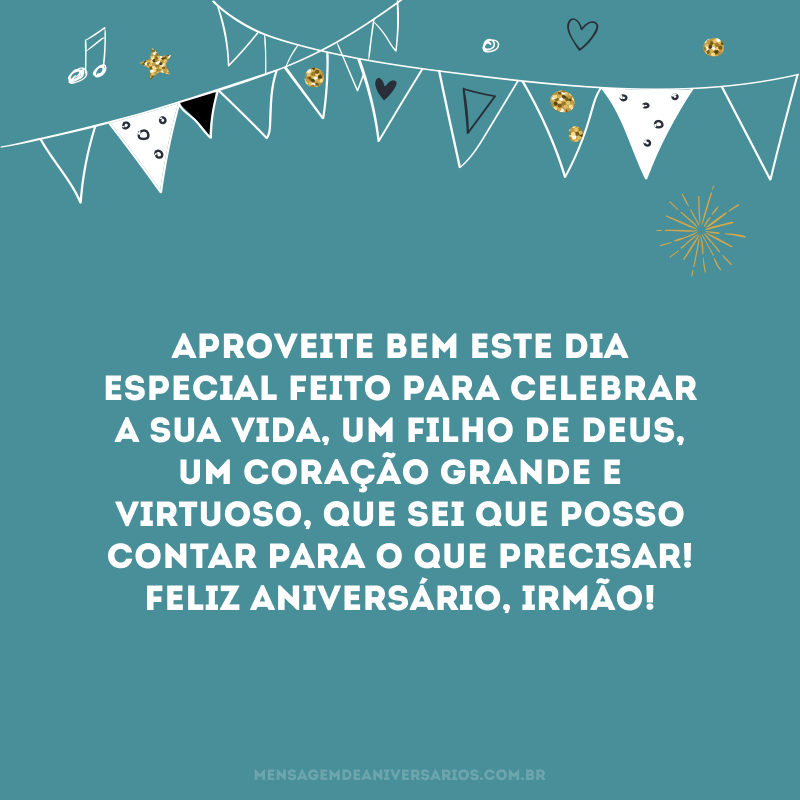 Aproveite bem este dia especial feito para celebrar a sua vida, um filho de Deus, um coração grande e virtuoso, que sei que posso contar para o que precisar! Feliz aniversário, irmão!
