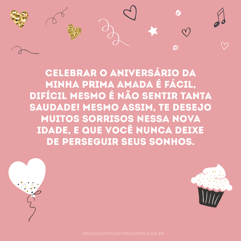 Celebrar o aniversário da minha prima amada é fácil, difícil mesmo é não sentir tanta saudade! Mesmo assim, te desejo muitos sorrisos nessa nova idade, e que você nunca deixe de perseguir seus sonhos.
