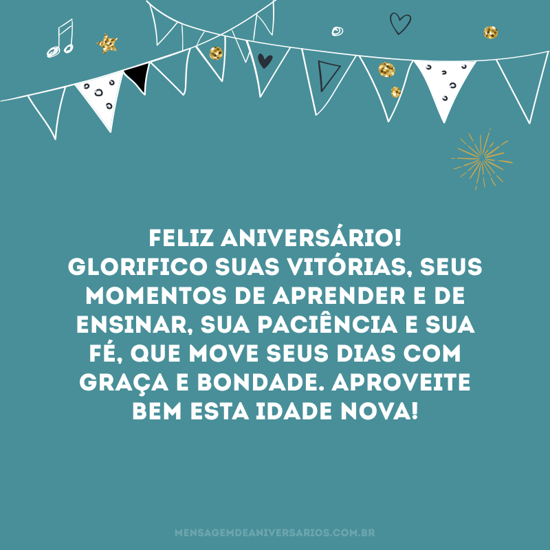 Feliz aniversário! Glorifico suas vitórias, seus momentos de aprender e de ensinar, sua paciência e sua fé, que move seus dias com graça e bondade. Aproveite bem esta idade nova!
