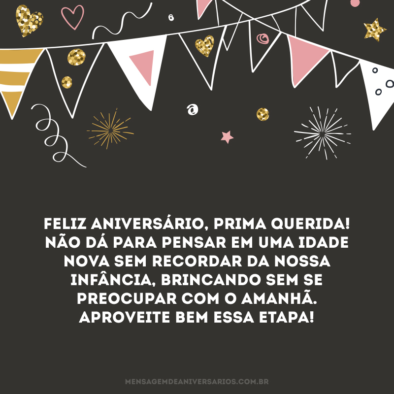 Feliz aniversário, prima querida! Não dá para pensar em uma idade nova sem recordar da nossa infância, brincando sem se preocupar com o amanhã. Aproveite bem essa etapa!