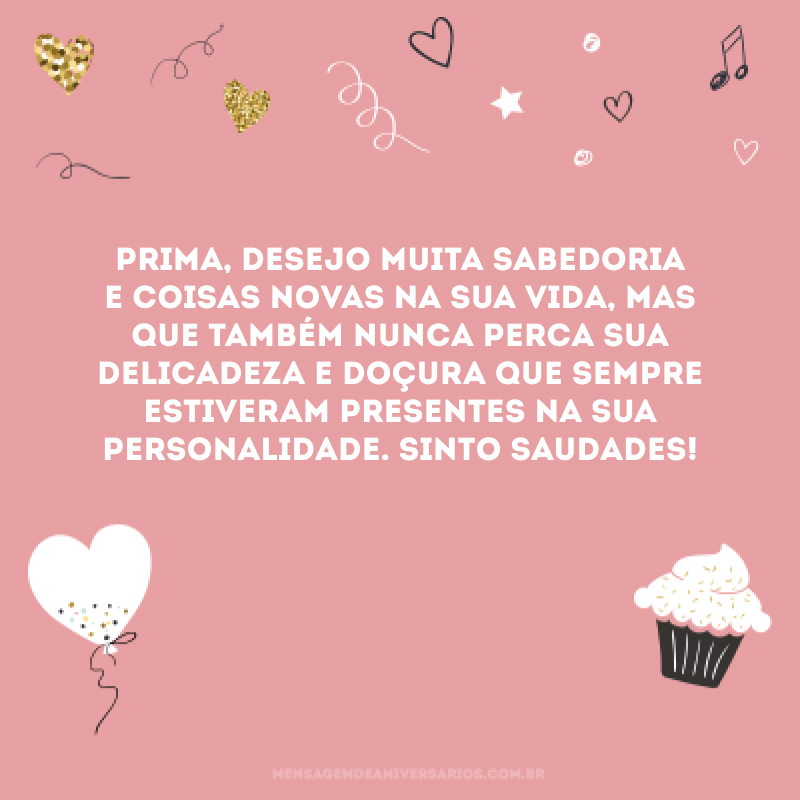 Prima, desejo muita sabedoria e coisas novas na sua vida, mas que também nunca perca sua delicadeza e doçura que sempre estiveram presentes na sua personalidade. Sinto saudades!