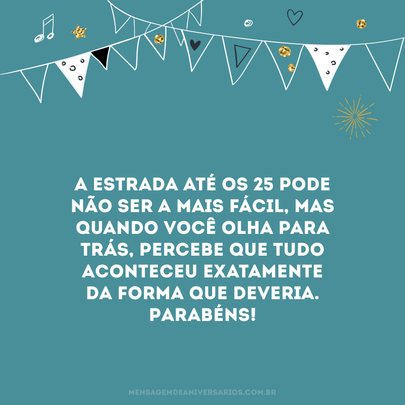A estrada até os 25 pode não ser a mais fácil, mas quando você olha para trás, percebe que tudo aconteceu exatamente da forma que deveria. Parabéns!
