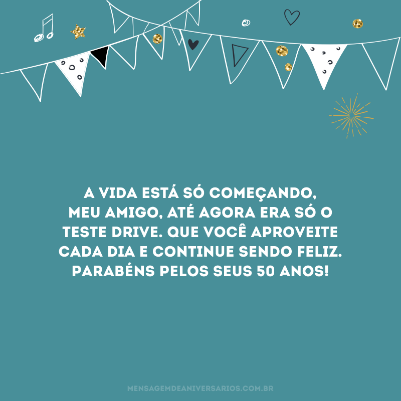 A vida está só começando, meu amigo, até agora era só o teste drive. Que você aproveite cada dia e continue sendo feliz. Parabéns pelos seus 50 anos!