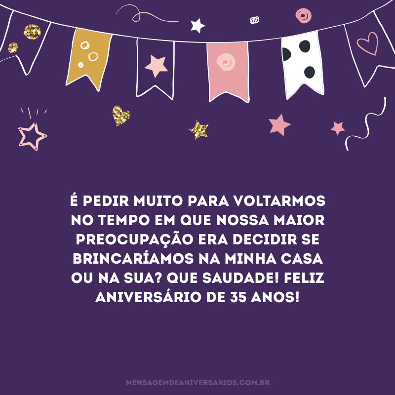 É pedir muito para voltarmos no tempo em que nossa maior preocupação era decidir se brincaríamos na minha casa ou na sua? Que saudade! Feliz aniversário de 35 anos!