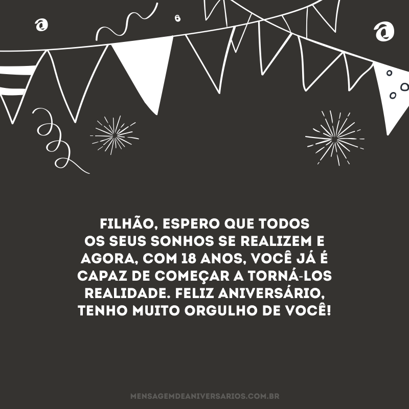 Filhão, espero que todos os seus sonhos se realizem e agora, com 18 anos, você já é capaz de começar a torná-los realidade. Feliz aniversário, tenho muito orgulho de você!