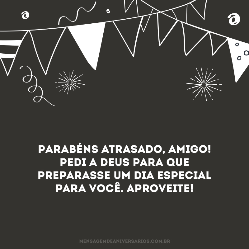 Parabéns atrasado, amigo! Pedi a Deus para que preparasse um dia especial para você. Aproveite!