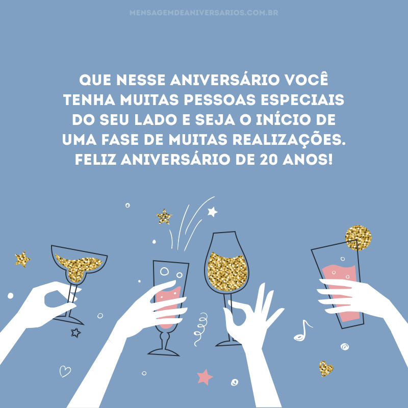 Que nesse aniversário você tenha muitas pessoas especiais do seu lado e seja o início de uma fase de muitas realizações. Feliz aniversário de 20 anos!
