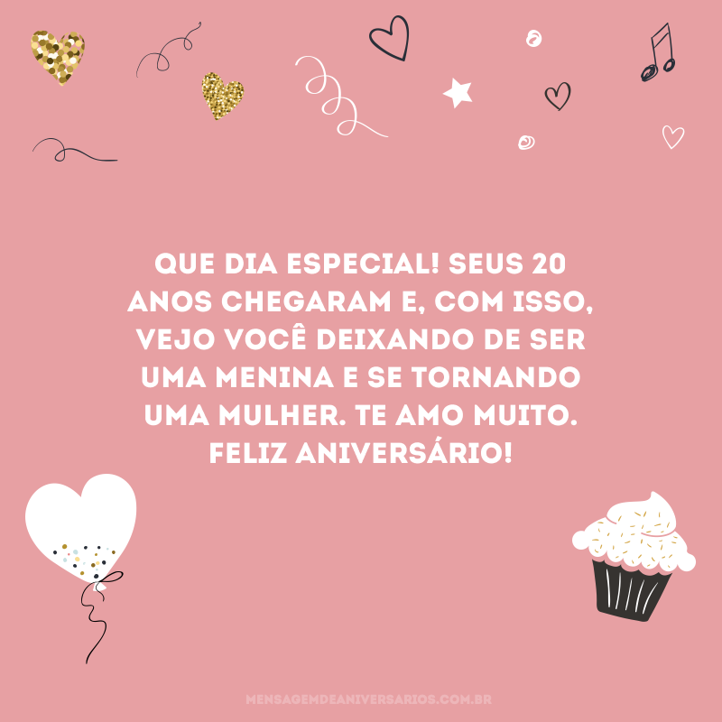 Que dia especial! Seus 20 anos chegaram e, com isso, vejo você deixando de ser uma menina e se tornando uma mulher. Te amo muito. Feliz aniversário!