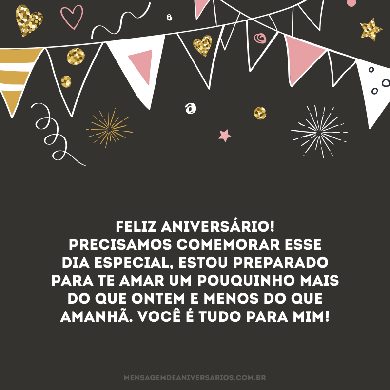 Feliz aniversário! Precisamos comemorar esse dia especial, estou preparado para te amar um pouquinho mais do que ontem e menos do que amanhã. Você é tudo para mim!
