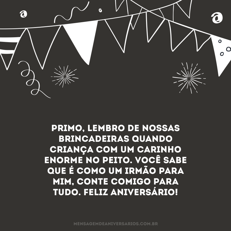 Primo, lembro de nossas brincadeiras quando criança com um carinho enorme no peito. Você sabe que é como um irmão para mim, conte comigo para tudo. Feliz aniversário!