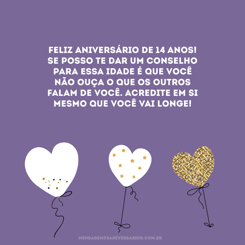 Feliz aniversário de 14 anos! Se posso te dar um conselho para essa idade é que você não ouça o que os outros falam de você. Acredite em si mesmo que você vai longe!
