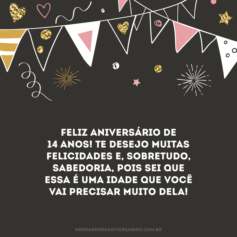 Feliz aniversário de 14 anos! Te desejo muitas felicidades e, sobretudo, sabedoria, pois sei que essa é uma idade que você vai precisar muito dela!
