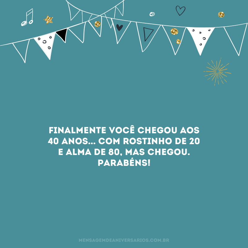 Finalmente você chegou aos 40 anos... Com rostinho de 20 e alma de 80, mas chegou. Parabéns! 