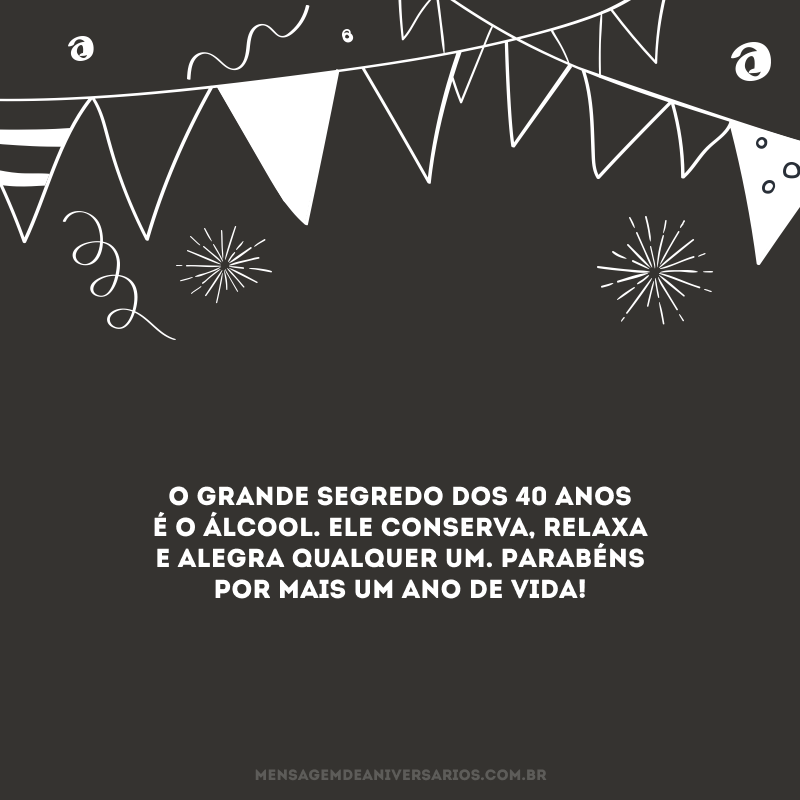 O grande segredo dos 40 anos é o álcool. Ele conserva, relaxa e alegra qualquer um. Parabéns por mais um ano de vida!