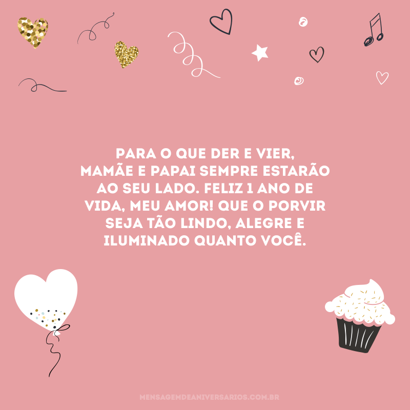 Para o que der e vier, mamãe e papai sempre estarão ao seu lado. Feliz 1 ano de vida, meu amor! Que o porvir seja tão lindo, alegre e iluminado quanto você.