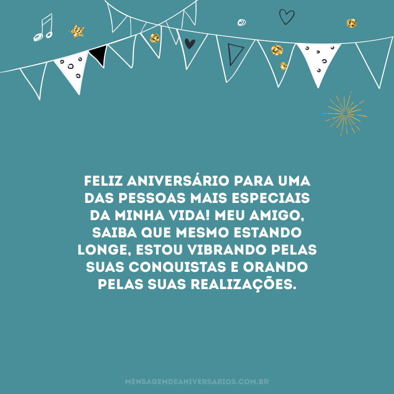 Feliz aniversário para uma das pessoas mais especiais da minha vida! Meu amigo, saiba que mesmo estando longe, estou vibrando pelas suas conquistas e orando pelas suas realizações.