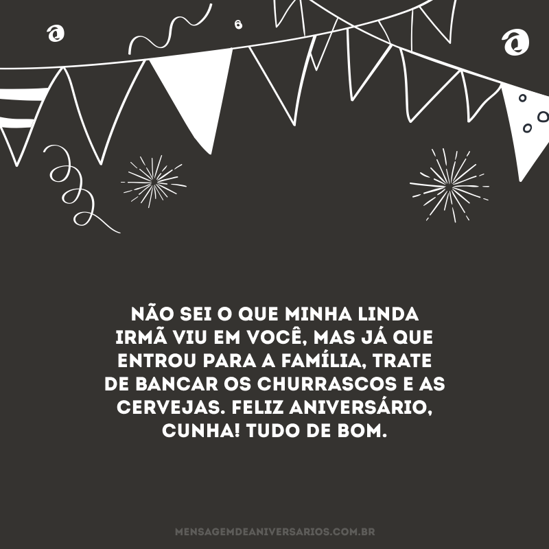 Não sei o que minha linda irmã viu em você, mas já que entrou para a família, trate de bancar os churrascos e as cervejas. Feliz aniversário, cunha! Tudo de bom.